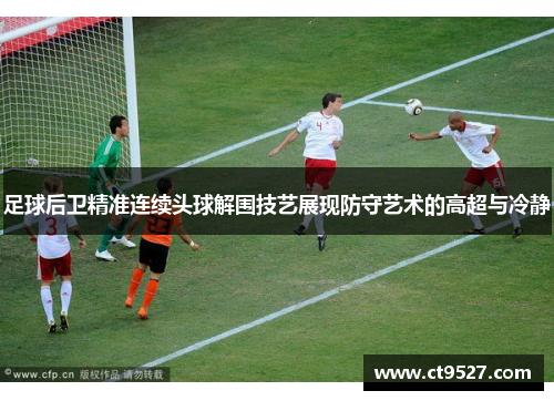 足球后卫精准连续头球解围技艺展现防守艺术的高超与冷静