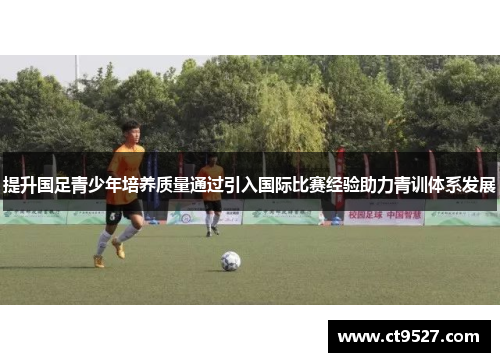 提升国足青少年培养质量通过引入国际比赛经验助力青训体系发展