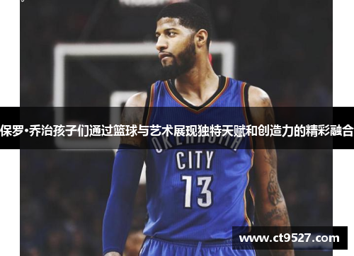保罗·乔治孩子们通过篮球与艺术展现独特天赋和创造力的精彩融合