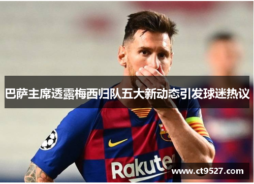 巴萨主席透露梅西归队五大新动态引发球迷热议