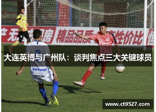 大连英博与广州队：谈判焦点三大关键球员