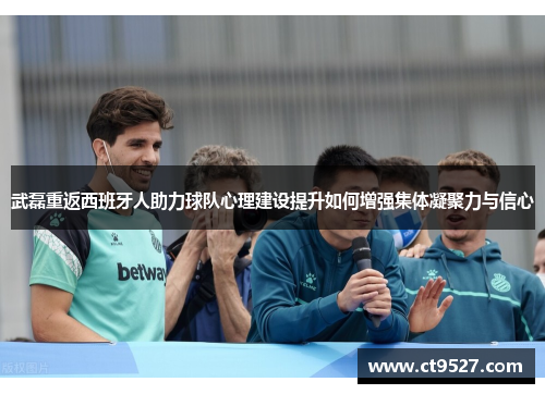 武磊重返西班牙人助力球队心理建设提升如何增强集体凝聚力与信心