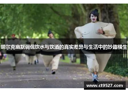 胡尔克幽默调侃饮水与饮酒的真实差异与生活中的妙趣横生