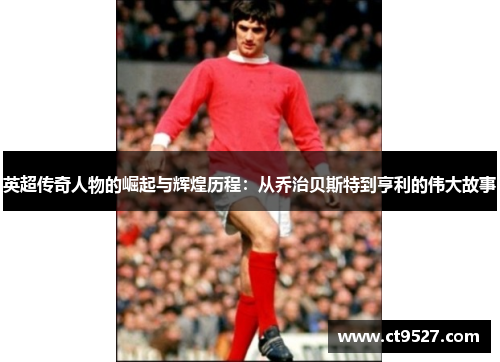 英超传奇人物的崛起与辉煌历程：从乔治贝斯特到亨利的伟大故事