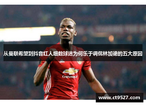 从曼联希望到抖音红人细数球迷为何乐于调侃林加德的五大原因